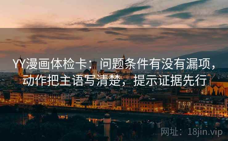 YY漫画体检卡：问题条件有没有漏项，动作把主语写清楚，提示证据先行