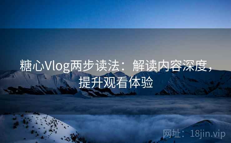 糖心Vlog两步读法：解读内容深度，提升观看体验