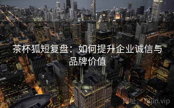 茶杯狐短复盘：如何提升企业诚信与品牌价值