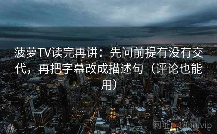 菠萝TV读完再讲:先问前提有没有交代,再把字幕改成描述句(评论也能用)
