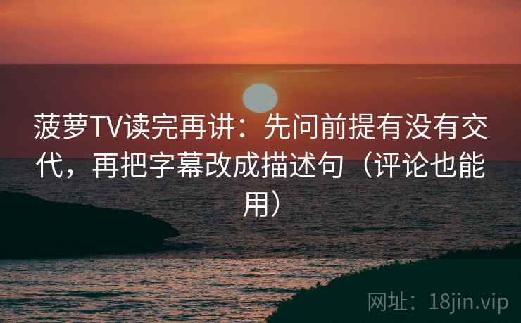 菠萝TV读完再讲:先问前提有没有交代,再把字幕改成描述句(评论也能用)