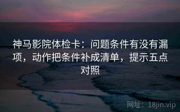 神马影院体检卡：问题条件有没有漏项，动作把条件补成清单，提示五点对照