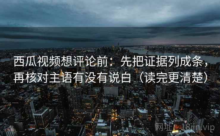 西瓜视频想评论前：先把证据列成条，再核对主语有没有说白（读完更清楚）