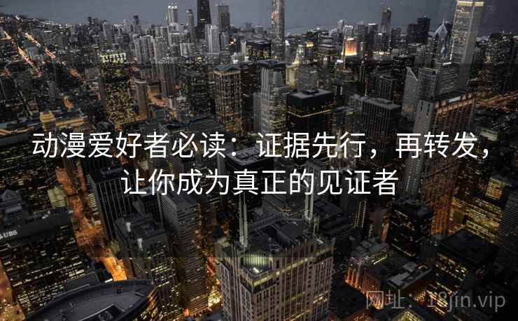 动漫爱好者必读：证据先行，再转发，让你成为真正的见证者
