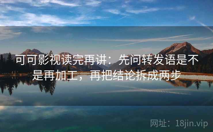 可可影视读完再讲：先问转发语是不是再加工，再把结论拆成两步
