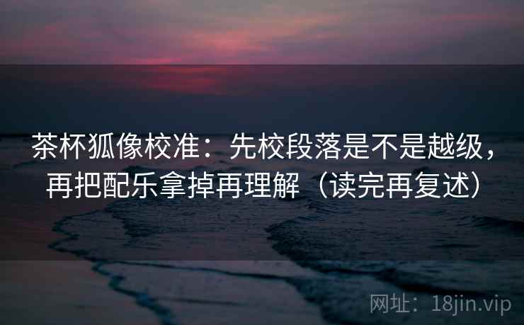 茶杯狐像校准：先校段落是不是越级，再把配乐拿掉再理解（读完再复述）