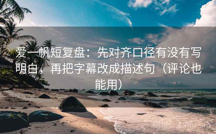 爱一帆短复盘：先对齐口径有没有写明白，再把字幕改成描述句（评论也能用）
