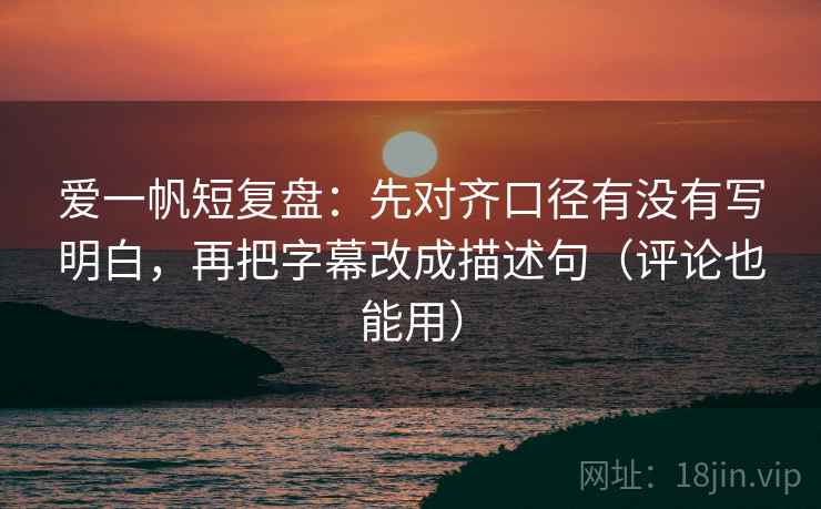 爱一帆短复盘：先对齐口径有没有写明白，再把字幕改成描述句（评论也能用）