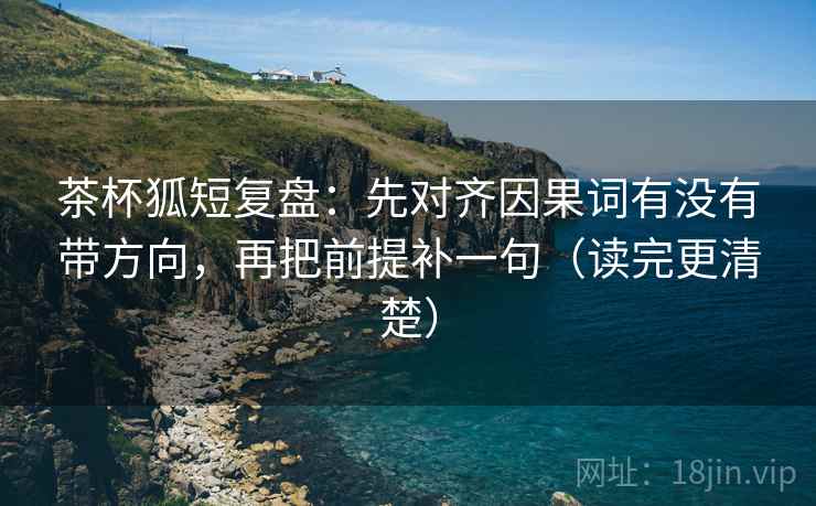 茶杯狐短复盘：先对齐因果词有没有带方向，再把前提补一句（读完更清楚）