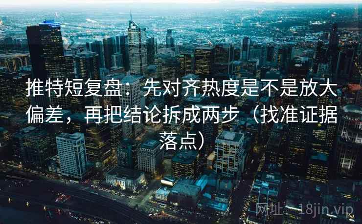 推特短复盘：先对齐热度是不是放大偏差，再把结论拆成两步（找准证据落点）
