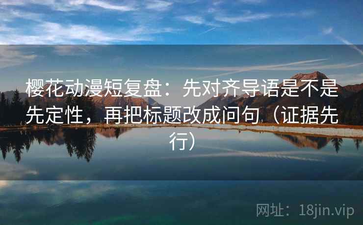 樱花动漫短复盘:先对齐导语是不是先定性,再把标题改成问句(证据先行)