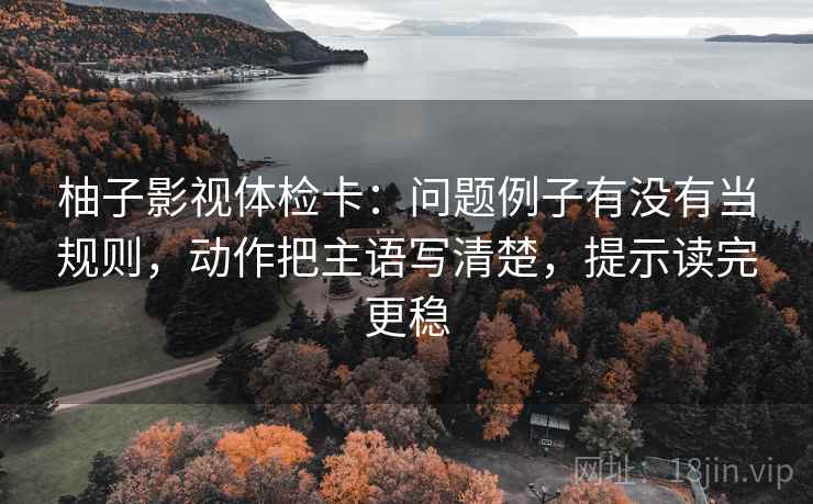 柚子影视体检卡:问题例子有没有当规则,动作把主语写清楚,提示读完更稳