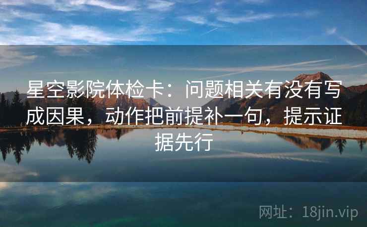 星空影院体检卡：问题相关有没有写成因果，动作把前提补一句，提示证据先行