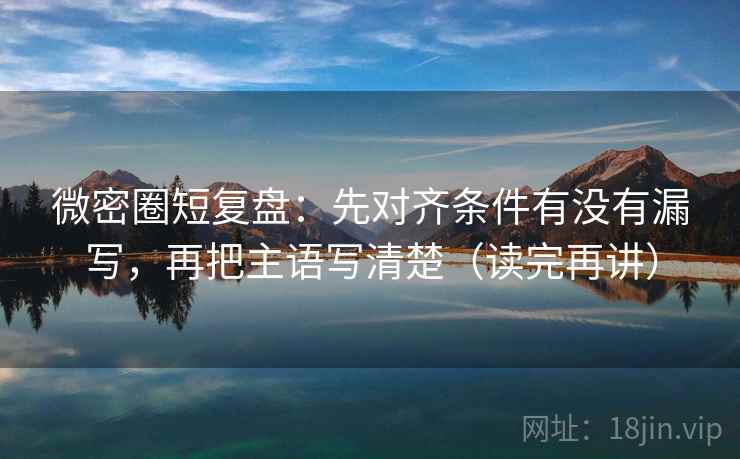 微密圈短复盘：先对齐条件有没有漏写，再把主语写清楚（读完再讲）