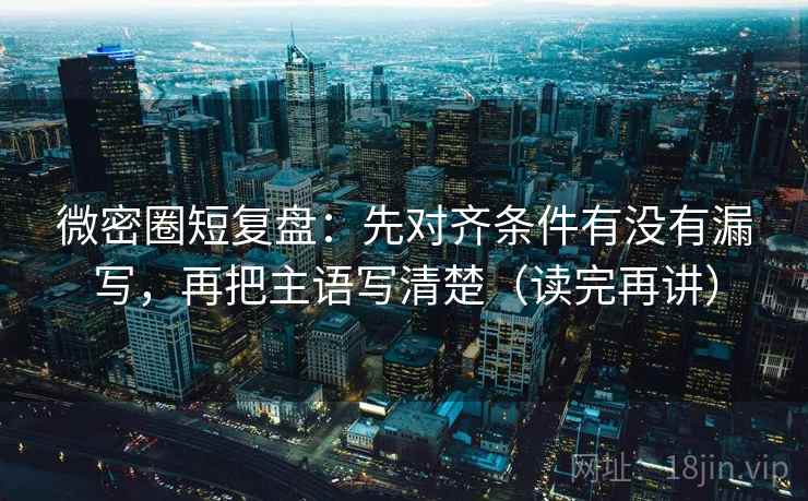 微密圈短复盘：先对齐条件有没有漏写，再把主语写清楚（读完再讲）