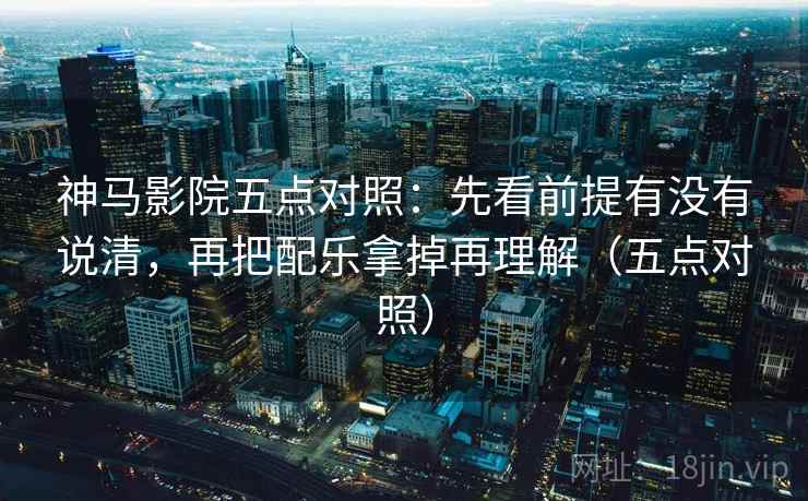 神马影院五点对照：先看前提有没有说清，再把配乐拿掉再理解（五点对照）