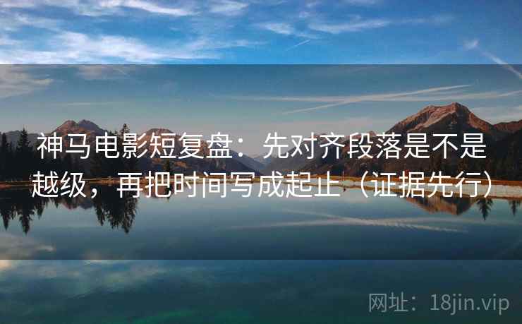神马电影短复盘：先对齐段落是不是越级，再把时间写成起止（证据先行）  第1张