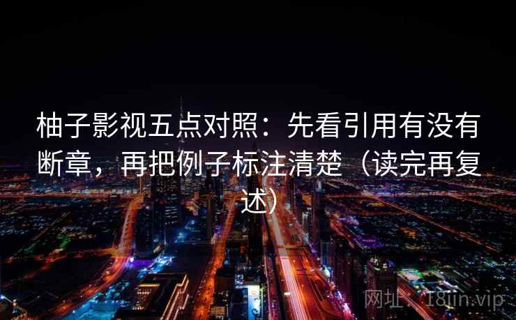 柚子影视五点对照：先看引用有没有断章，再把例子标注清楚（读完再复述）