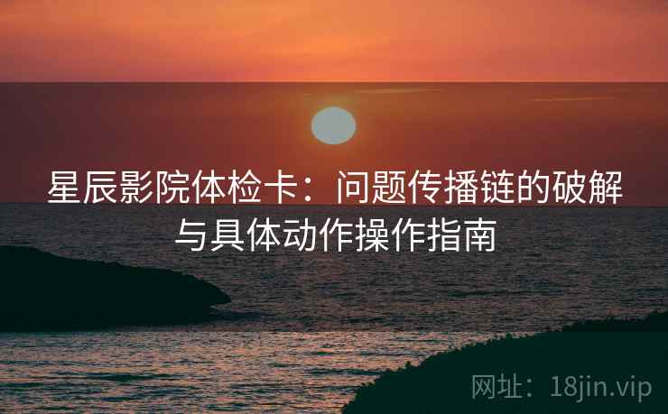 星辰影院体检卡:问题传播链的破解与具体动作操作指南