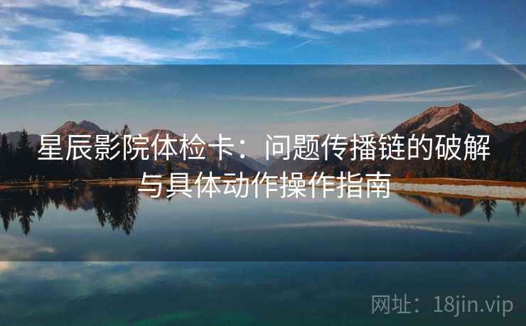 星辰影院体检卡:问题传播链的破解与具体动作操作指南