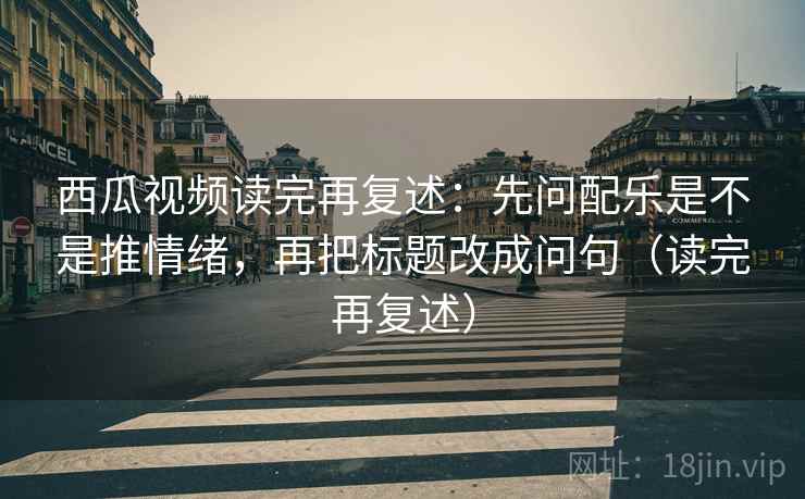 西瓜视频读完再复述:先问配乐是不是推情绪,再把标题改成问句(读完再复述)