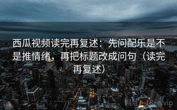 西瓜视频读完再复述:先问配乐是不是推情绪,再把标题改成问句(读完再复述)