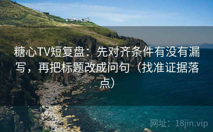 糖心TV短复盘:先对齐条件有没有漏写,再把标题改成问句(找准证据落点)