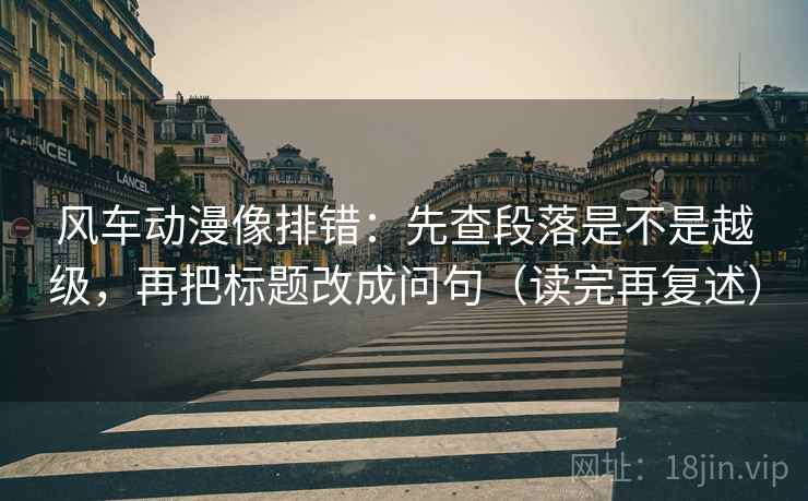 风车动漫像排错:先查段落是不是越级,再把标题改成问句(读完再复述)