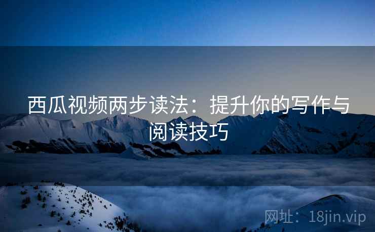 西瓜视频两步读法:提升你的写作与阅读技巧