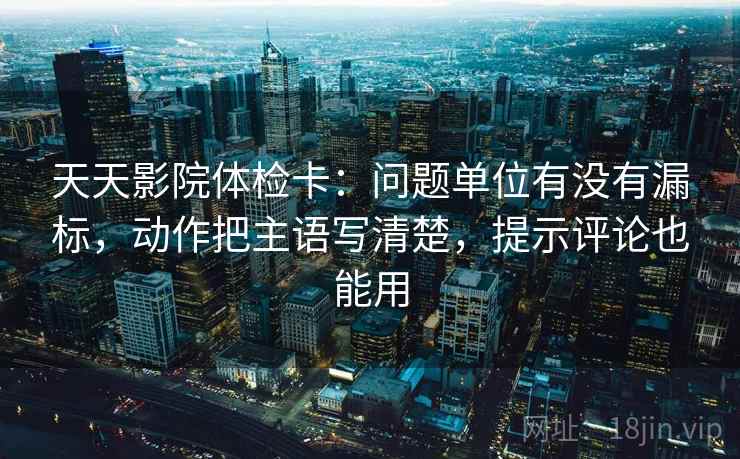 天天影院体检卡:问题单位有没有漏标,动作把主语写清楚,提示评论也能用