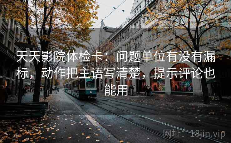 天天影院体检卡:问题单位有没有漏标,动作把主语写清楚,提示评论也能用