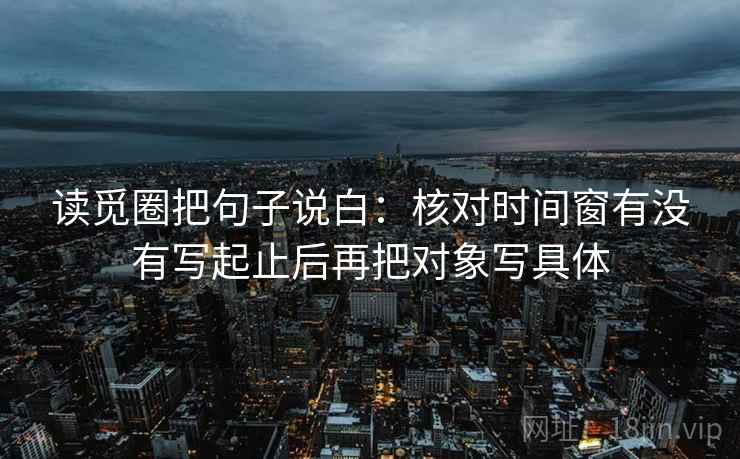 读觅圈把句子说白:核对时间窗有没有写起止后再把对象写具体
