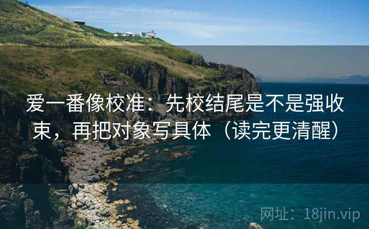 爱一番像校准:先校结尾是不是强收束,再把对象写具体(读完更清醒) 第2张 爱一番像校准:先校结尾是不是强收束,再把对象写具体(读完更清醒) 第2张